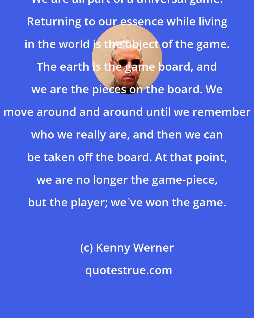 Kenny Werner: We are all part of a universal game. Returning to our essence while living in the world is the object of the game. The earth is the game board, and we are the pieces on the board. We move around and around until we remember who we really are, and then we can be taken off the board. At that point, we are no longer the game-piece, but the player; we've won the game.