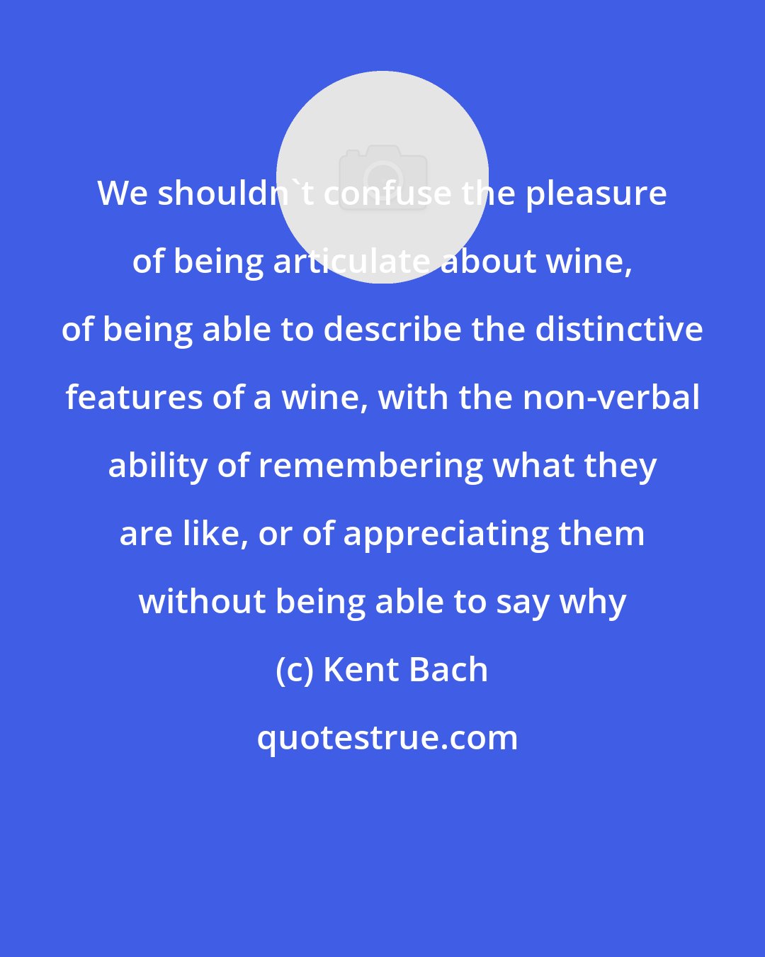 Kent Bach: We shouldn't confuse the pleasure of being articulate about wine, of being able to describe the distinctive features of a wine, with the non-verbal ability of remembering what they are like, or of appreciating them without being able to say why