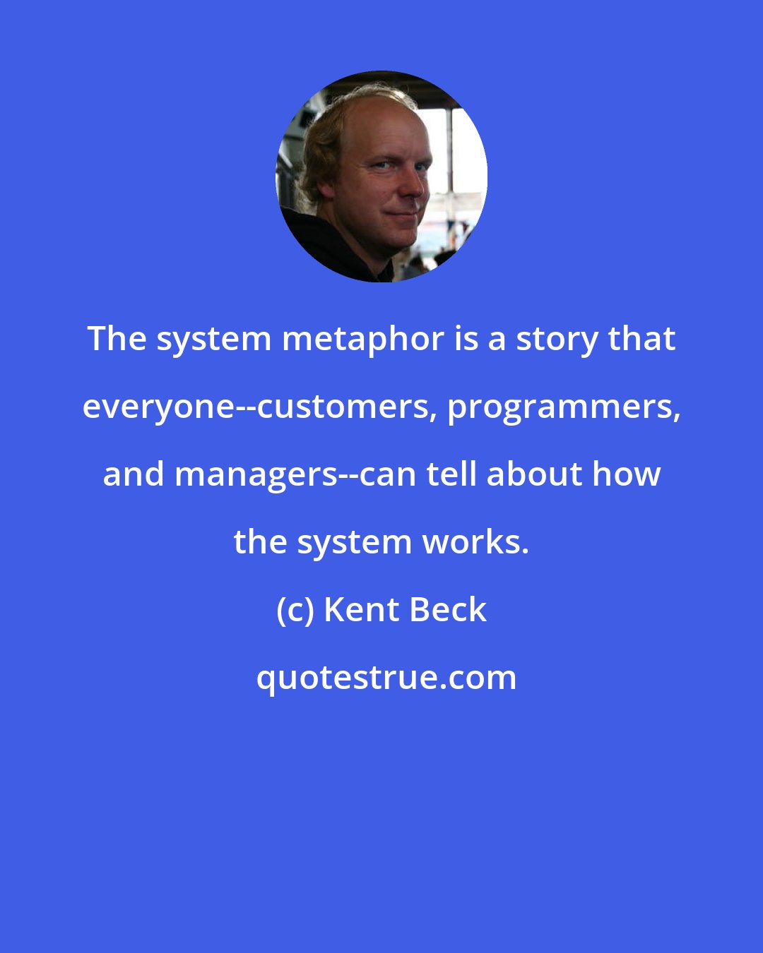 Kent Beck: The system metaphor is a story that everyone--customers, programmers, and managers--can tell about how the system works.