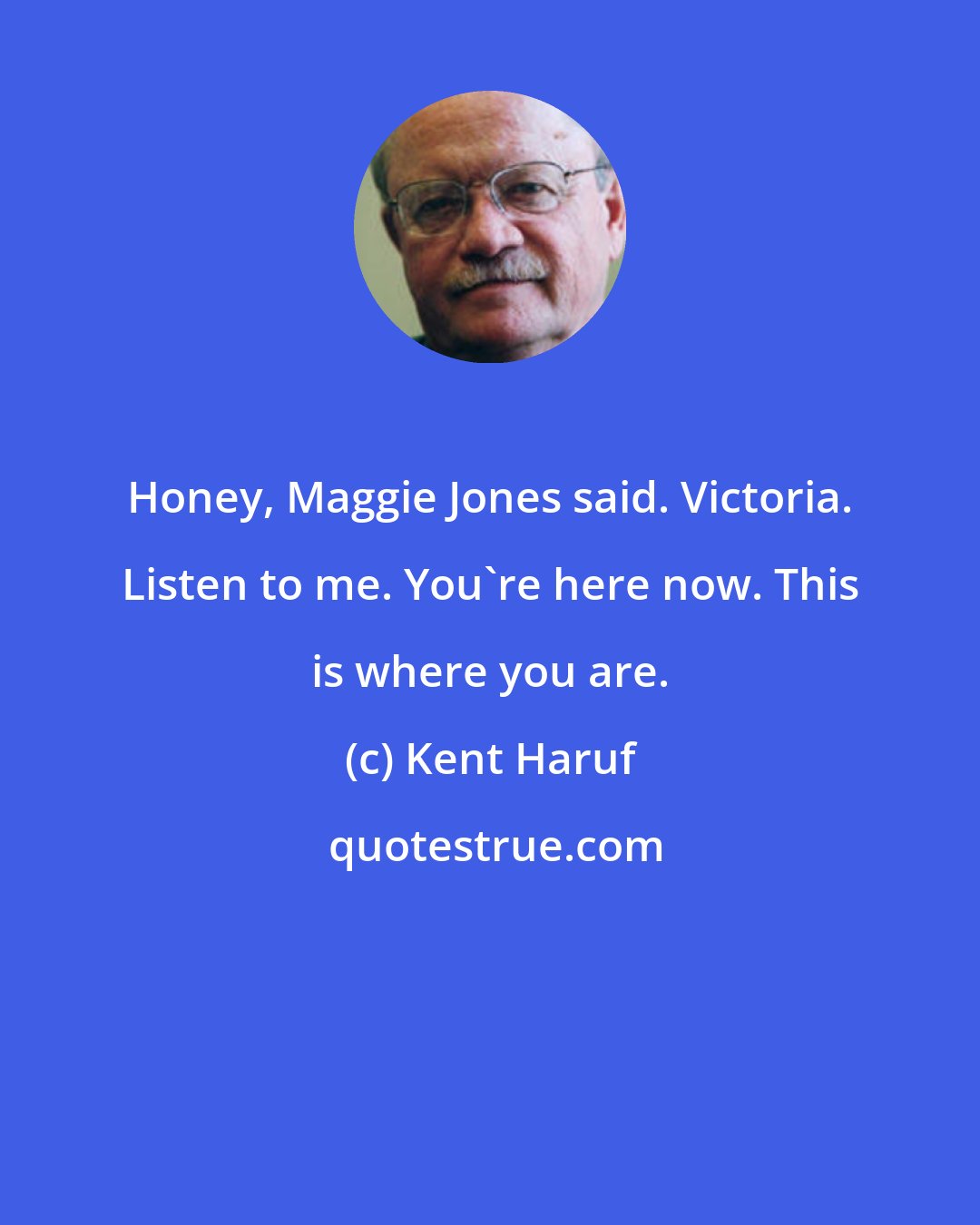 Kent Haruf: Honey, Maggie Jones said. Victoria. Listen to me. You're here now. This is where you are.