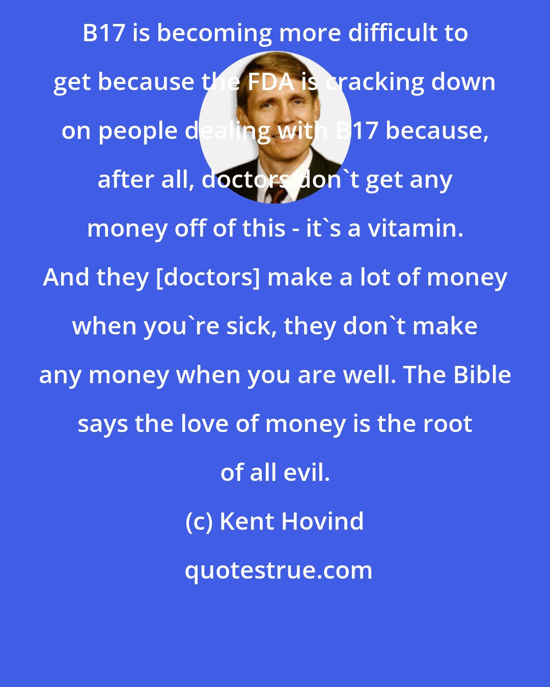 Kent Hovind: B17 is becoming more difficult to get because the FDA is cracking down on people dealing with B17 because, after all, doctors don't get any money off of this - it's a vitamin. And they [doctors] make a lot of money when you're sick, they don't make any money when you are well. The Bible says the love of money is the root of all evil.