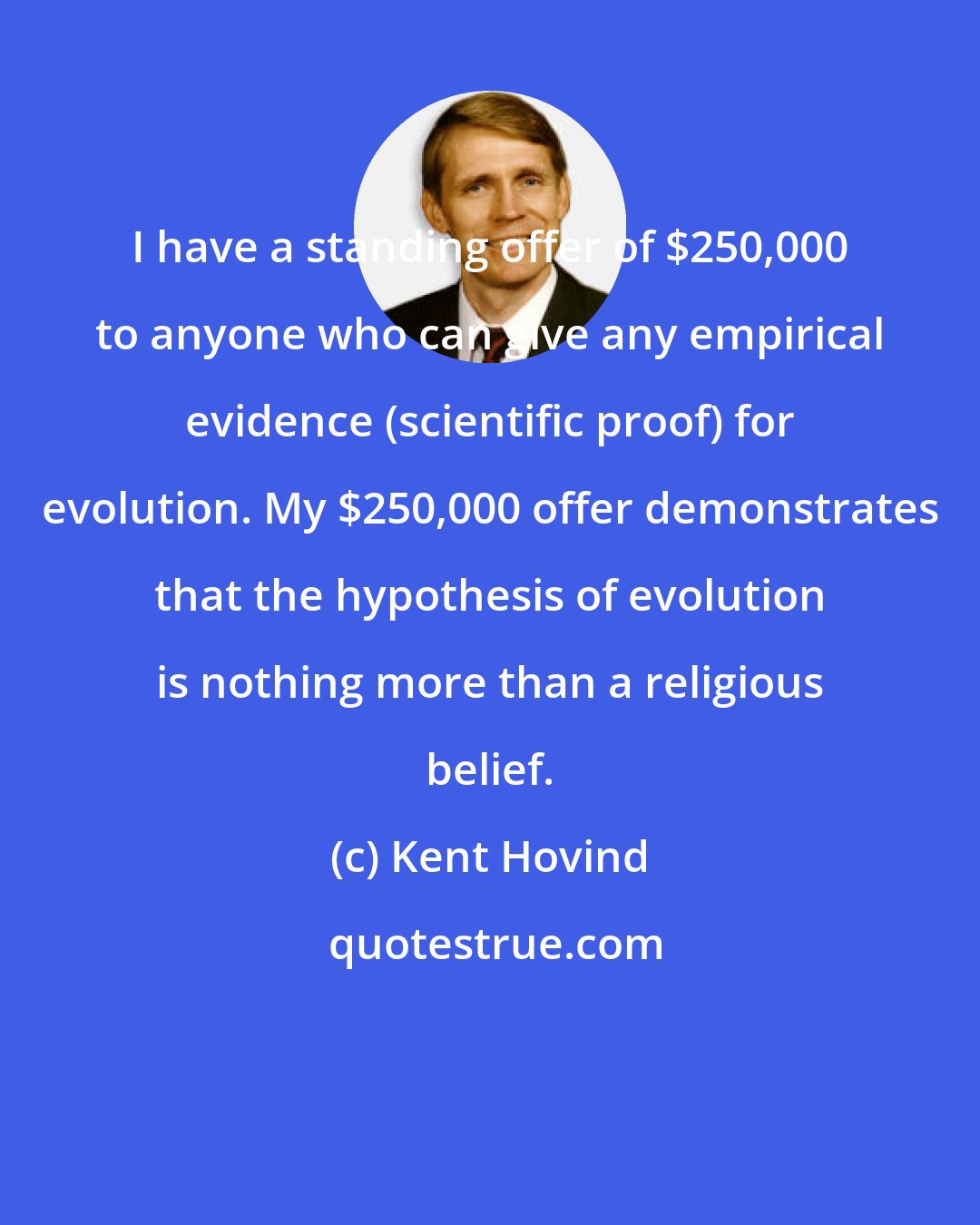 Kent Hovind: I have a standing offer of $250,000 to anyone who can give any empirical evidence (scientific proof) for evolution. My $250,000 offer demonstrates that the hypothesis of evolution is nothing more than a religious belief.