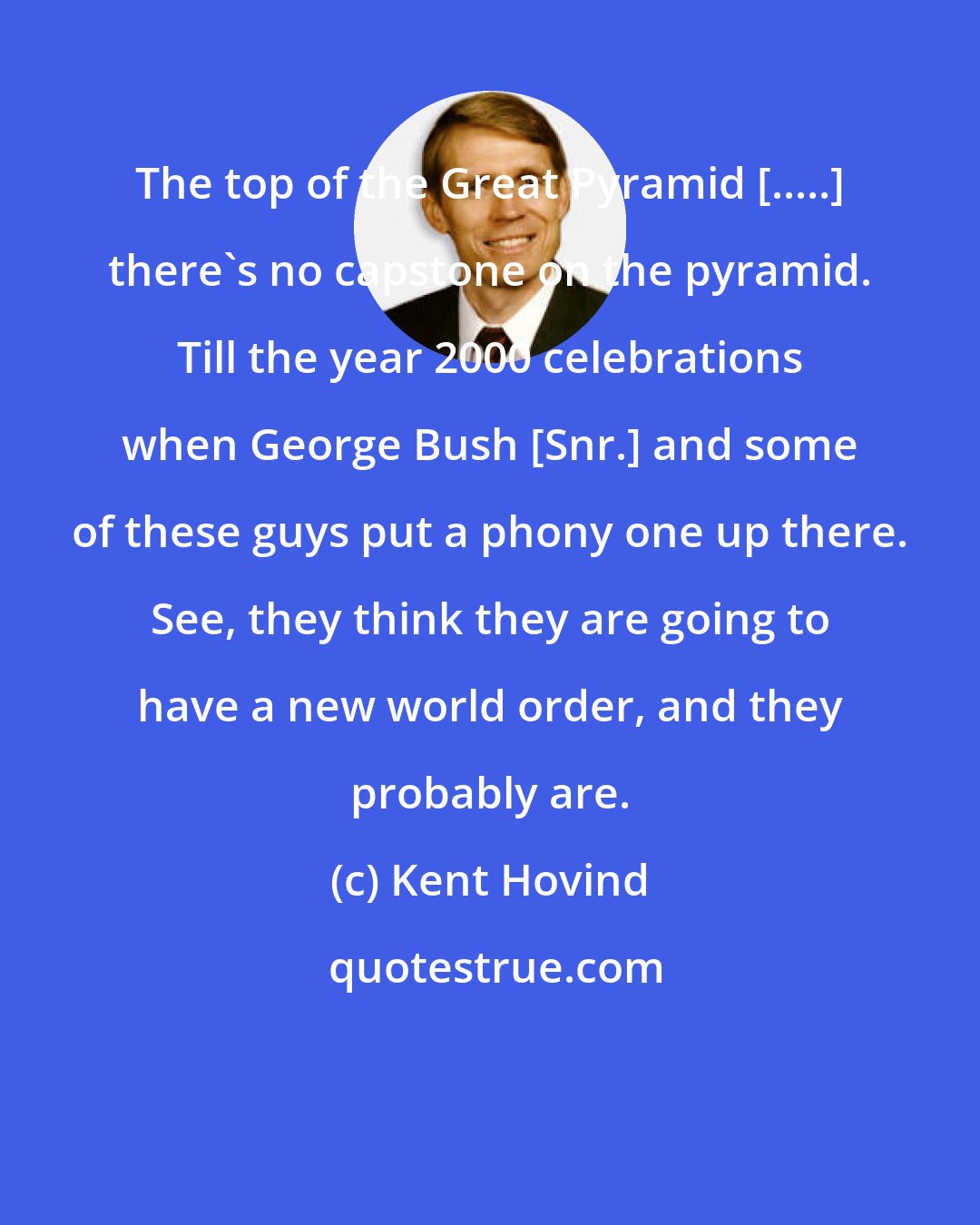 Kent Hovind: The top of the Great Pyramid [.....] there's no capstone on the pyramid. Till the year 2000 celebrations when George Bush [Snr.] and some of these guys put a phony one up there. See, they think they are going to have a new world order, and they probably are.