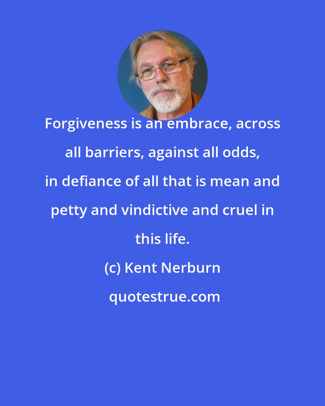 Kent Nerburn: Forgiveness is an embrace, across all barriers, against all odds, in defiance of all that is mean and petty and vindictive and cruel in this life.