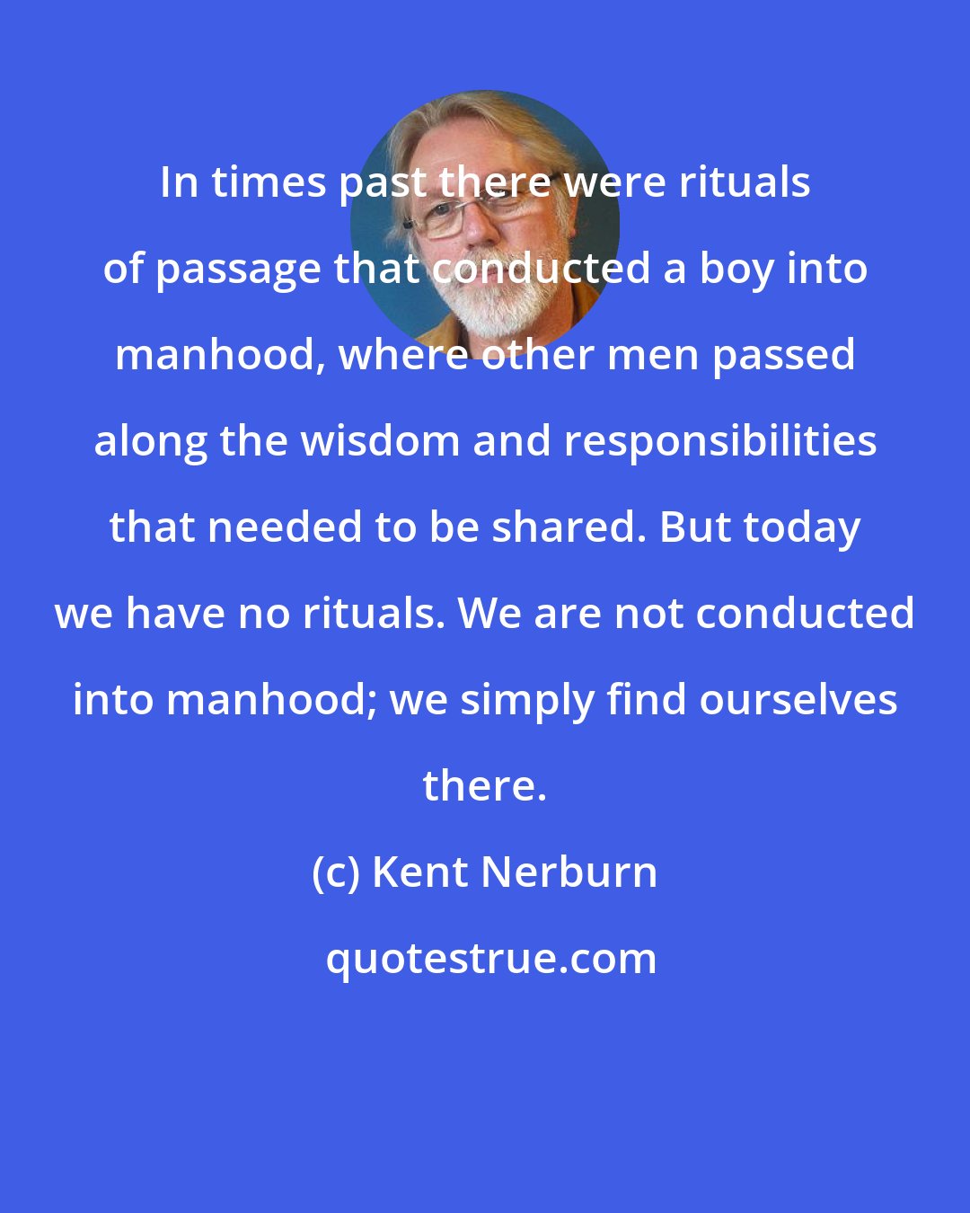 Kent Nerburn: In times past there were rituals of passage that conducted a boy into manhood, where other men passed along the wisdom and responsibilities that needed to be shared. But today we have no rituals. We are not conducted into manhood; we simply find ourselves there.
