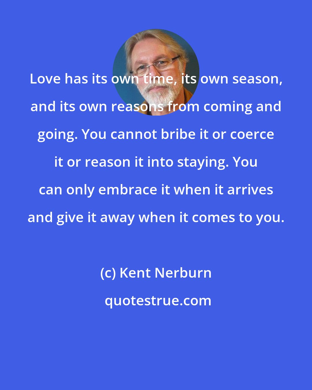 Kent Nerburn: Love has its own time, its own season, and its own reasons from coming and going. You cannot bribe it or coerce it or reason it into staying. You can only embrace it when it arrives and give it away when it comes to you.