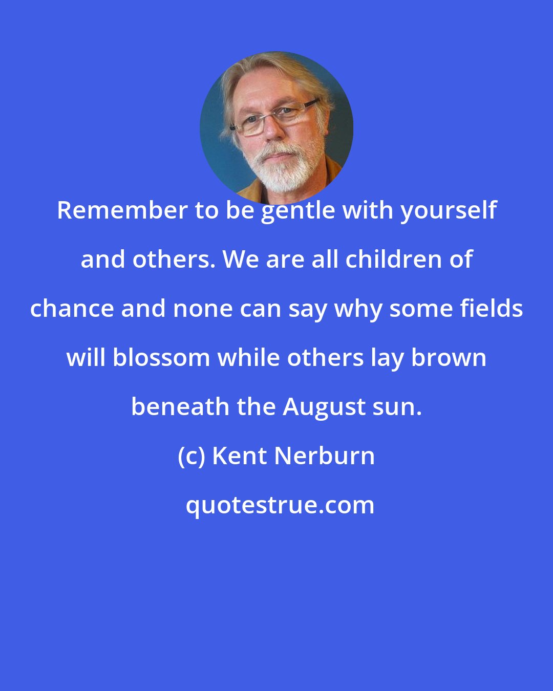 Kent Nerburn: Remember to be gentle with yourself and others. We are all children of chance and none can say why some fields will blossom while others lay brown beneath the August sun.