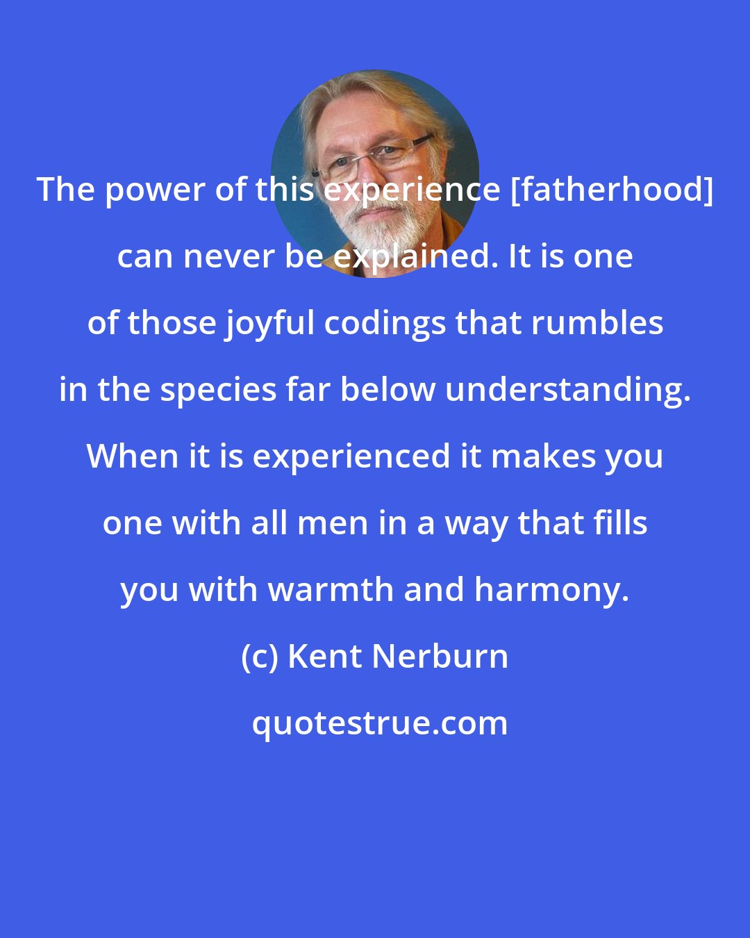 Kent Nerburn: The power of this experience [fatherhood] can never be explained. It is one of those joyful codings that rumbles in the species far below understanding. When it is experienced it makes you one with all men in a way that fills you with warmth and harmony.