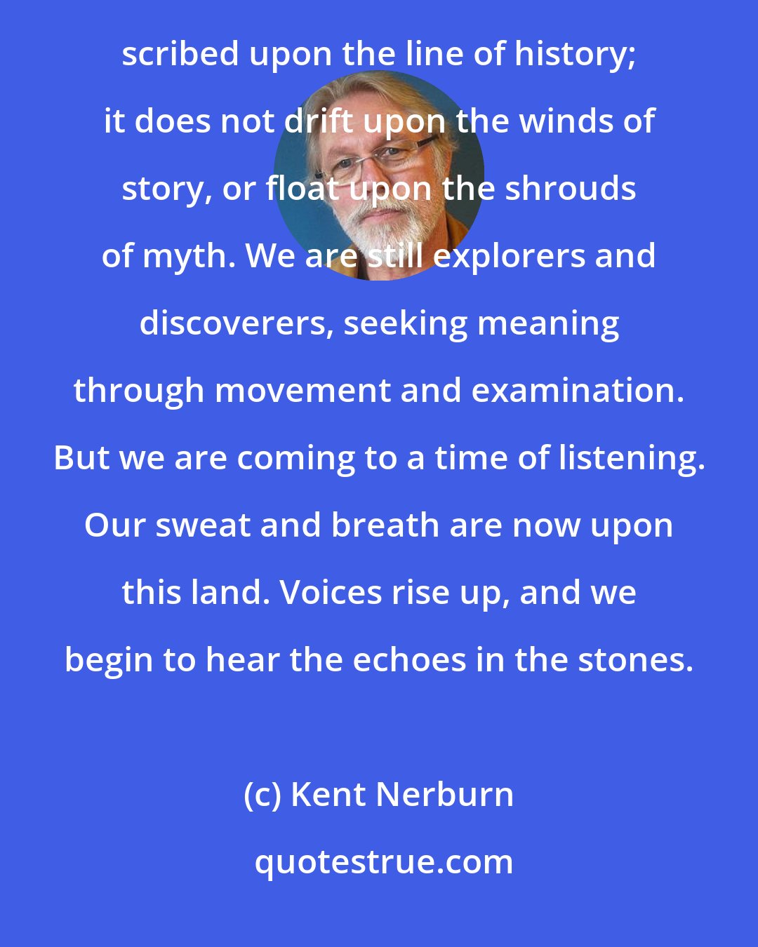 Kent Nerburn: We measure our presence in generations; we cannot dig down ten thousand years and find our bones. Our arrival is scribed upon the line of history; it does not drift upon the winds of story, or float upon the shrouds of myth. We are still explorers and discoverers, seeking meaning through movement and examination. But we are coming to a time of listening. Our sweat and breath are now upon this land. Voices rise up, and we begin to hear the echoes in the stones.