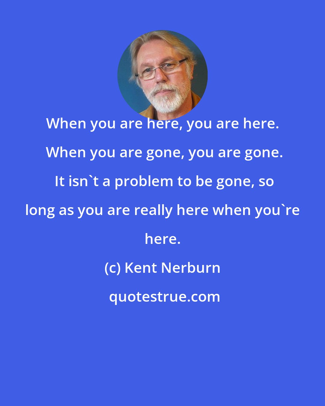 Kent Nerburn: When you are here, you are here.  When you are gone, you are gone.  It isn't a problem to be gone, so long as you are really here when you're here.