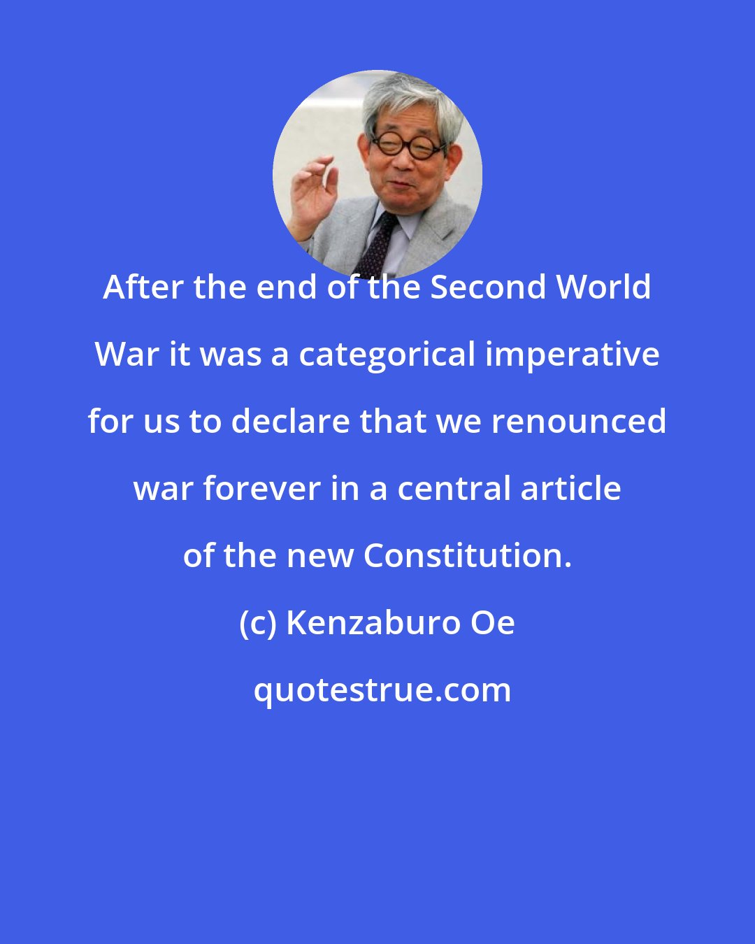 Kenzaburo Oe: After the end of the Second World War it was a categorical imperative for us to declare that we renounced war forever in a central article of the new Constitution.