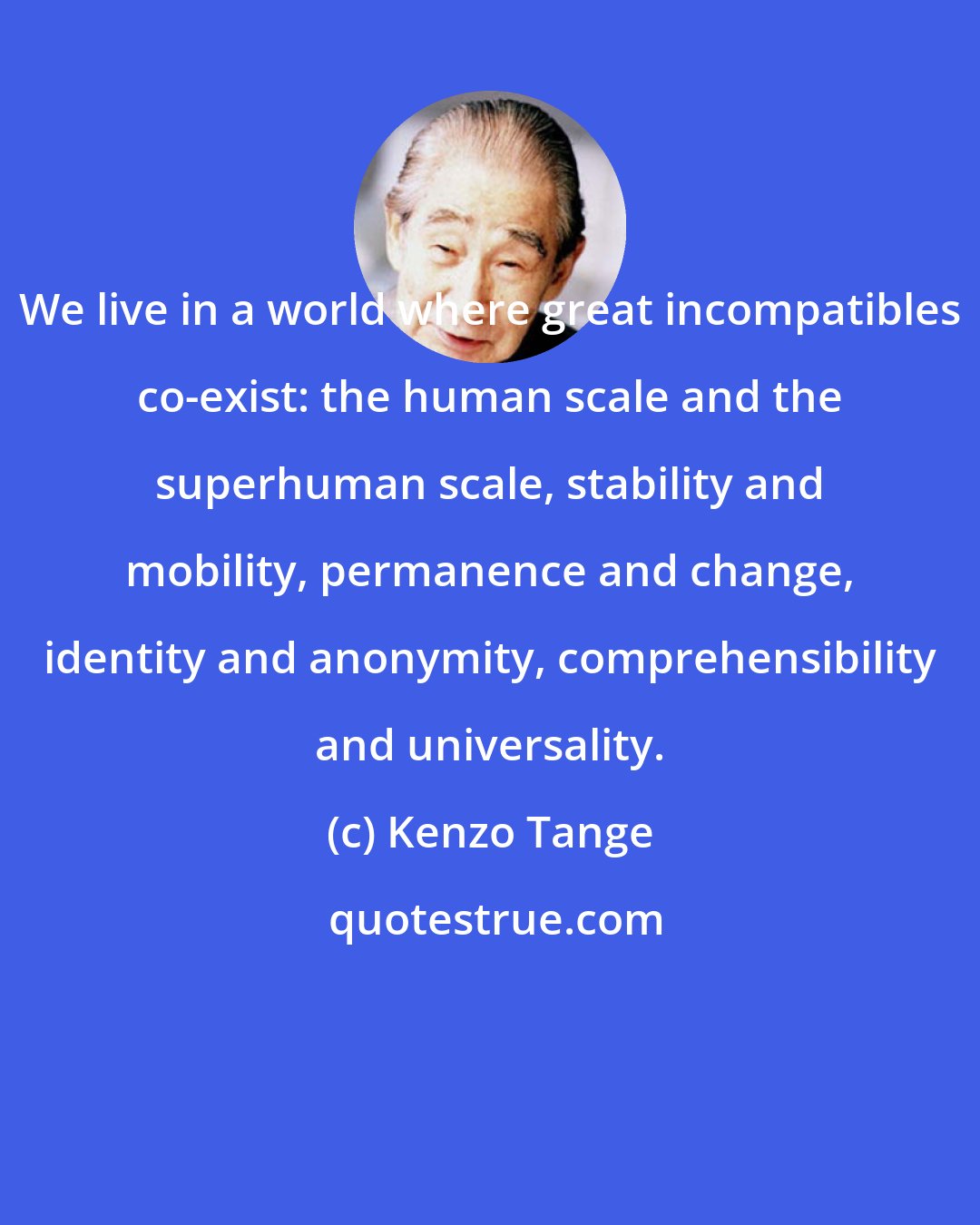 Kenzo Tange: We live in a world where great incompatibles co-exist: the human scale and the superhuman scale, stability and mobility, permanence and change, identity and anonymity, comprehensibility and universality.