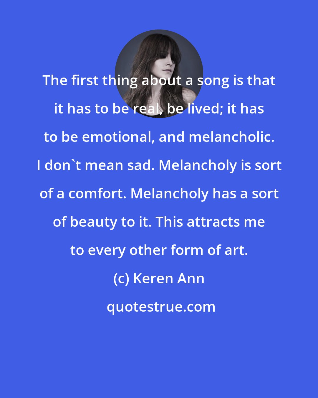 Keren Ann: The first thing about a song is that it has to be real, be lived; it has to be emotional, and melancholic. I don't mean sad. Melancholy is sort of a comfort. Melancholy has a sort of beauty to it. This attracts me to every other form of art.