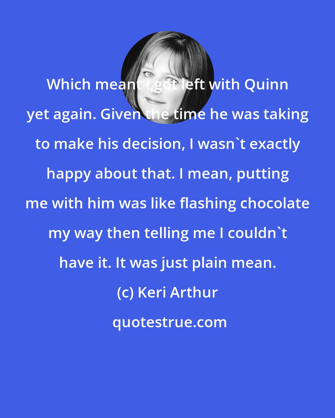 Keri Arthur: Which meant I got left with Quinn yet again. Given the time he was taking to make his decision, I wasn't exactly happy about that. I mean, putting me with him was like flashing chocolate my way then telling me I couldn't have it. It was just plain mean.