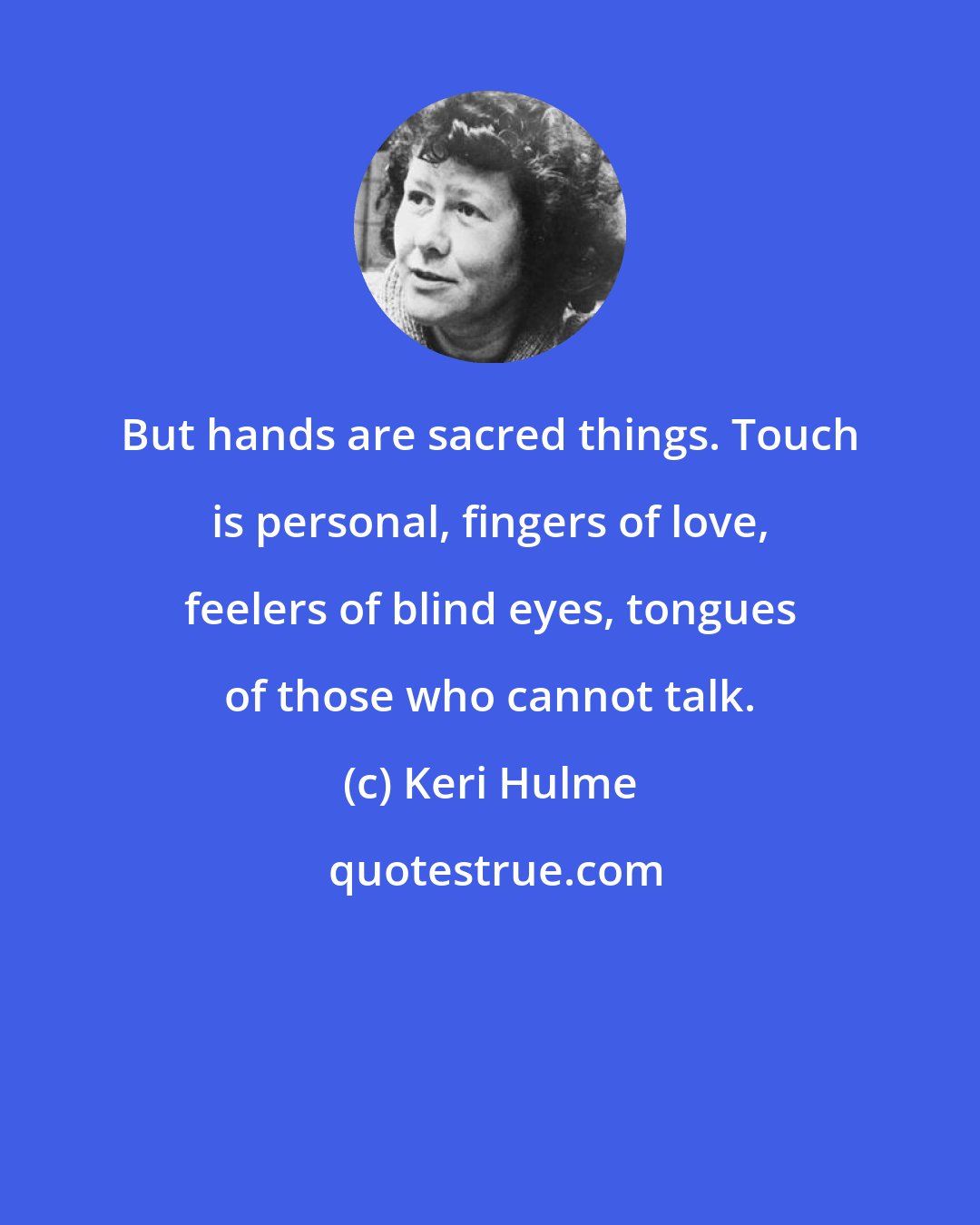 Keri Hulme: But hands are sacred things. Touch is personal, fingers of love, feelers of blind eyes, tongues of those who cannot talk.