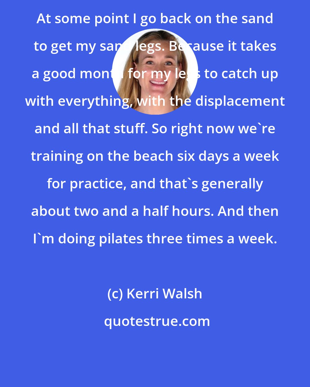 Kerri Walsh: At some point I go back on the sand to get my sand legs. Because it takes a good month for my legs to catch up with everything, with the displacement and all that stuff. So right now we're training on the beach six days a week for practice, and that's generally about two and a half hours. And then I'm doing pilates three times a week.