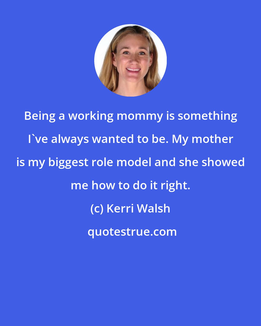 Kerri Walsh: Being a working mommy is something I've always wanted to be. My mother is my biggest role model and she showed me how to do it right.