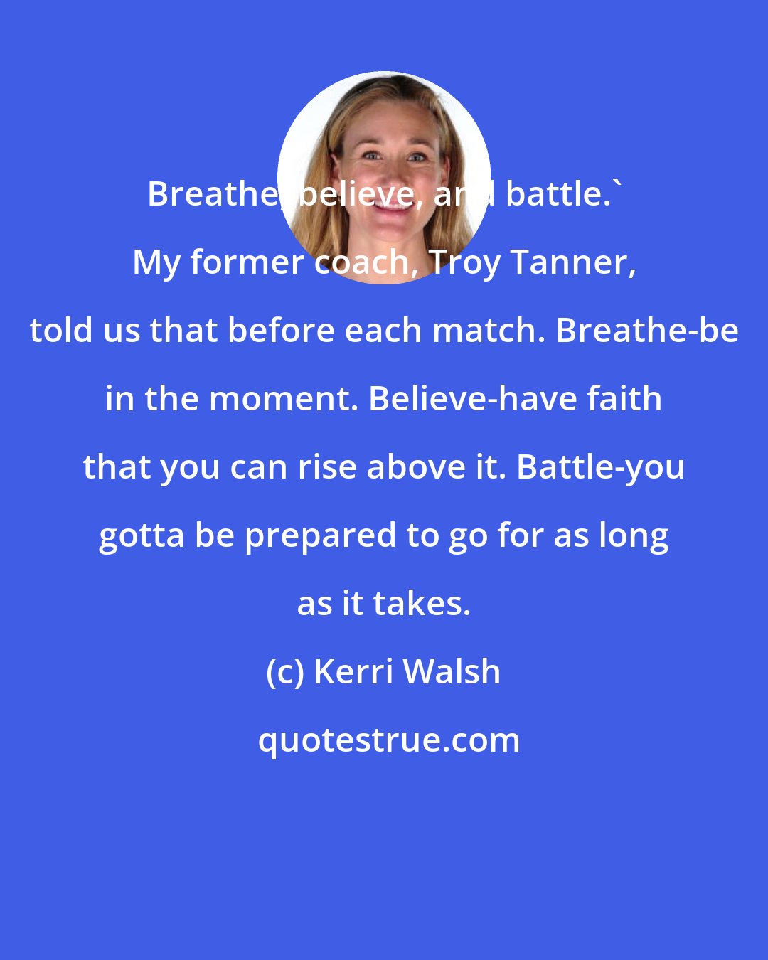 Kerri Walsh: Breathe, believe, and battle.' My former coach, Troy Tanner, told us that before each match. Breathe-be in the moment. Believe-have faith that you can rise above it. Battle-you gotta be prepared to go for as long as it takes.