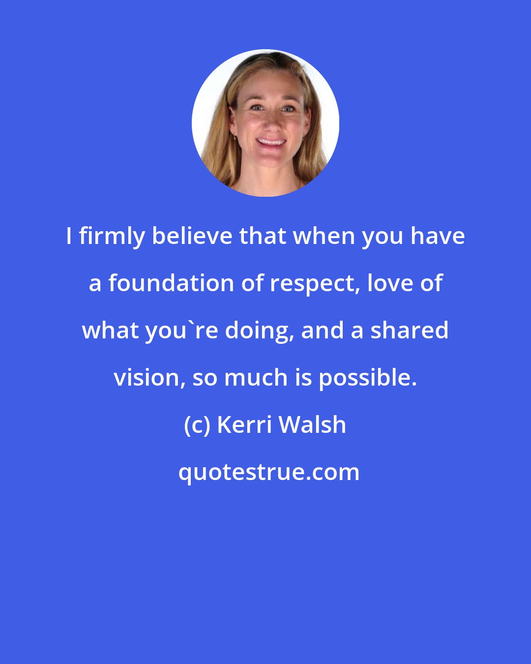 Kerri Walsh: I firmly believe that when you have a foundation of respect, love of what you're doing, and a shared vision, so much is possible.