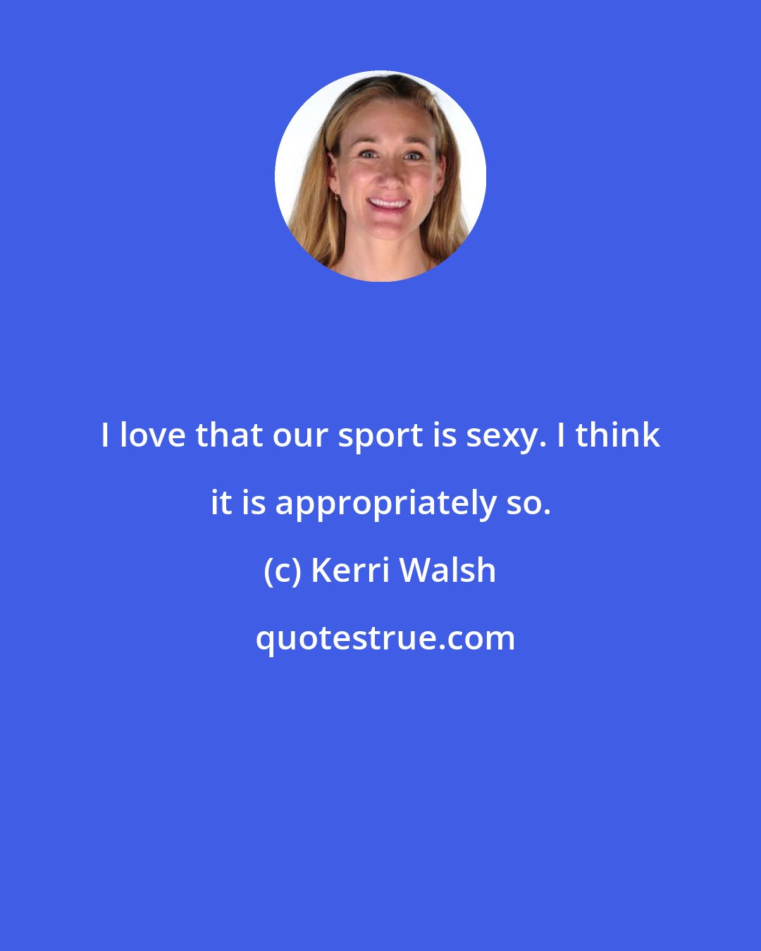 Kerri Walsh: I love that our sport is sexy. I think it is appropriately so.