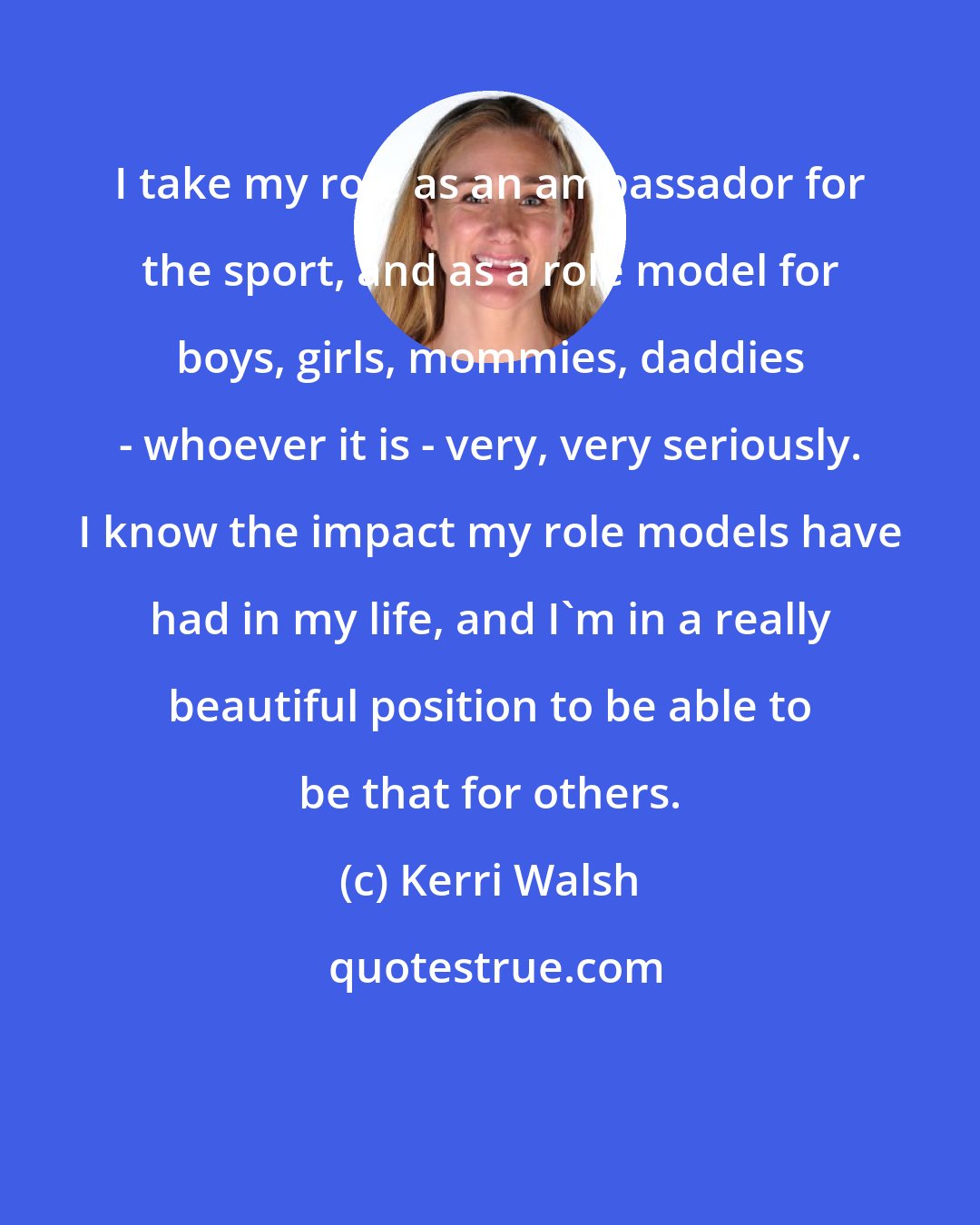 Kerri Walsh: I take my role as an ambassador for the sport, and as a role model for boys, girls, mommies, daddies - whoever it is - very, very seriously. I know the impact my role models have had in my life, and I'm in a really beautiful position to be able to be that for others.