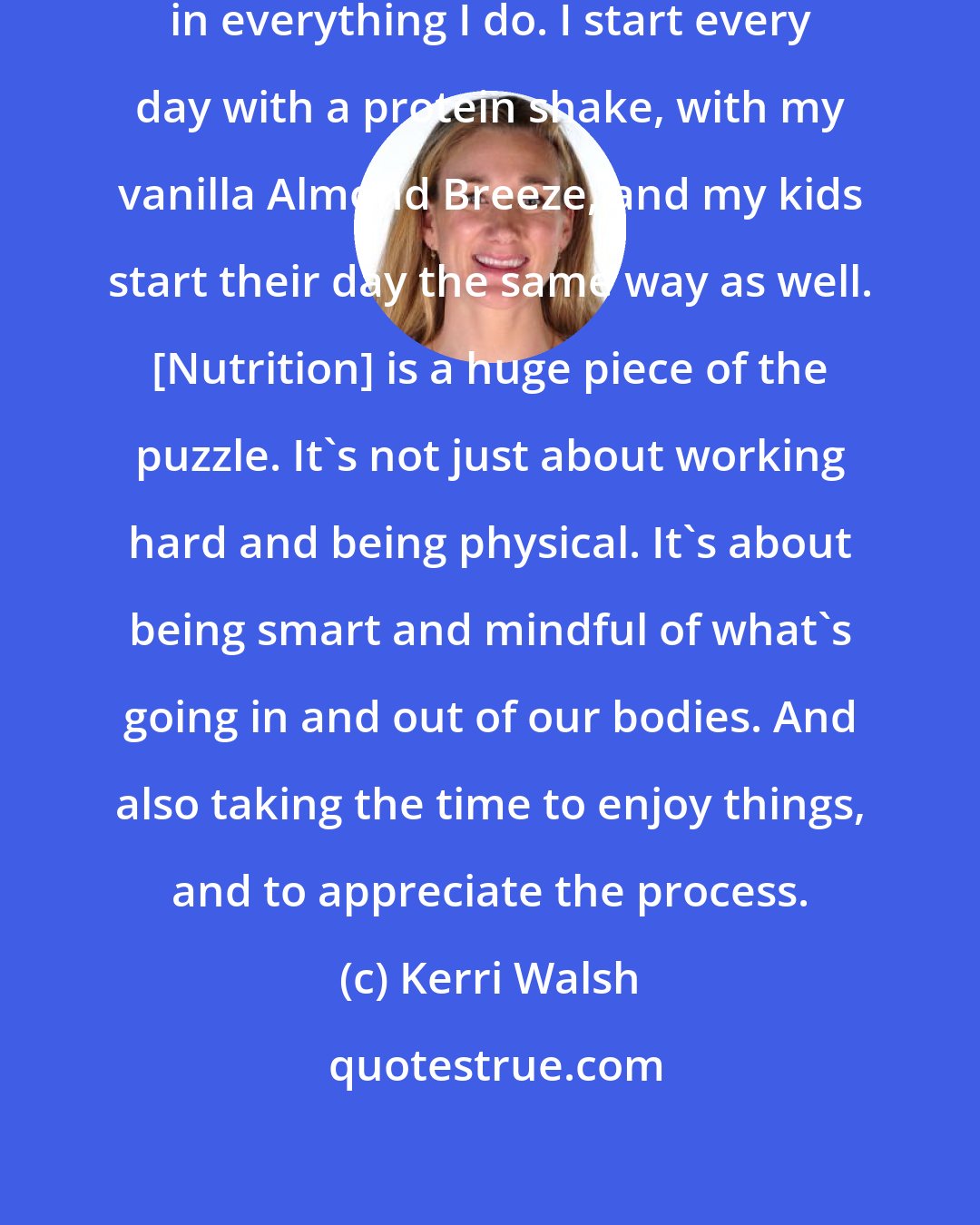 Kerri Walsh: I want to be efficient and effective in everything I do. I start every day with a protein shake, with my vanilla Almond Breeze, and my kids start their day the same way as well. [Nutrition] is a huge piece of the puzzle. It's not just about working hard and being physical. It's about being smart and mindful of what's going in and out of our bodies. And also taking the time to enjoy things, and to appreciate the process.