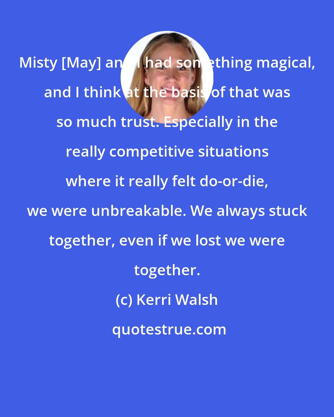 Kerri Walsh: Misty [May] and I had something magical, and I think at the basis of that was so much trust. Especially in the really competitive situations where it really felt do-or-die, we were unbreakable. We always stuck together, even if we lost we were together.