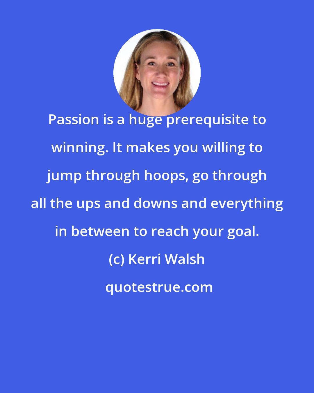 Kerri Walsh: Passion is a huge prerequisite to winning. It makes you willing to jump through hoops, go through all the ups and downs and everything in between to reach your goal.