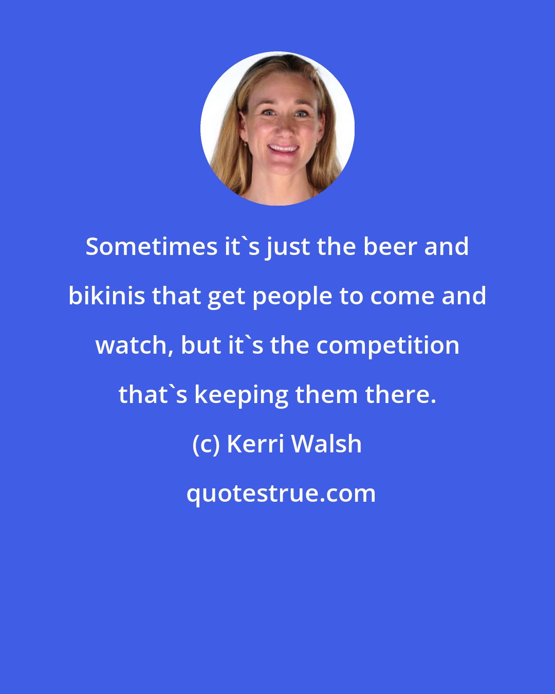 Kerri Walsh: Sometimes it's just the beer and bikinis that get people to come and watch, but it's the competition that's keeping them there.