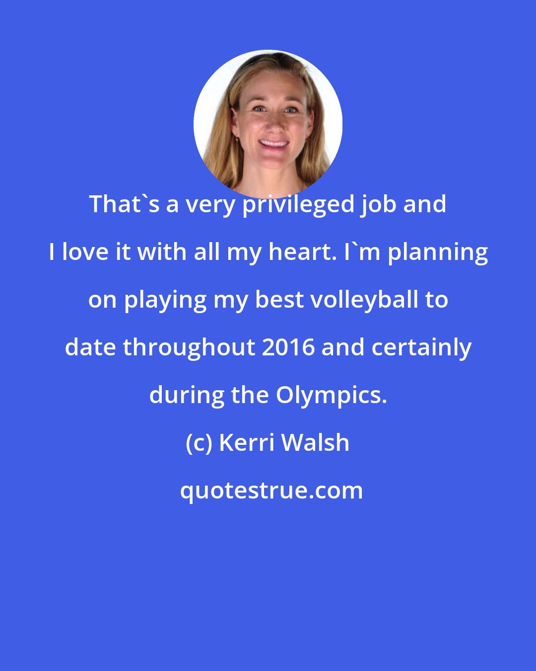 Kerri Walsh: That's a very privileged job and I love it with all my heart. I'm planning on playing my best volleyball to date throughout 2016 and certainly during the Olympics.