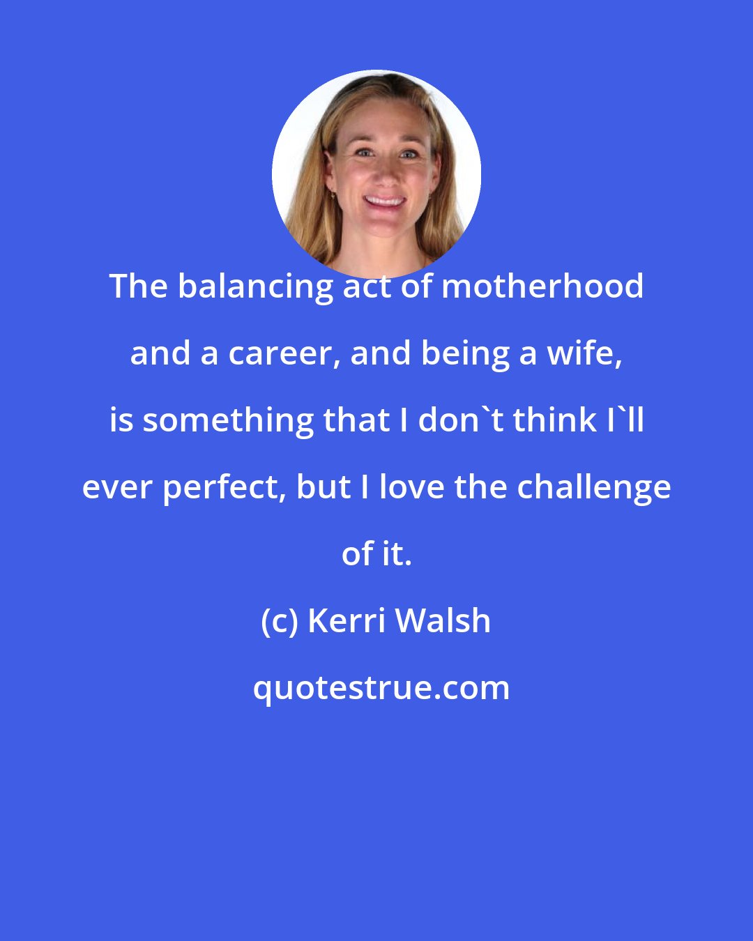 Kerri Walsh: The balancing act of motherhood and a career, and being a wife, is something that I don't think I'll ever perfect, but I love the challenge of it.