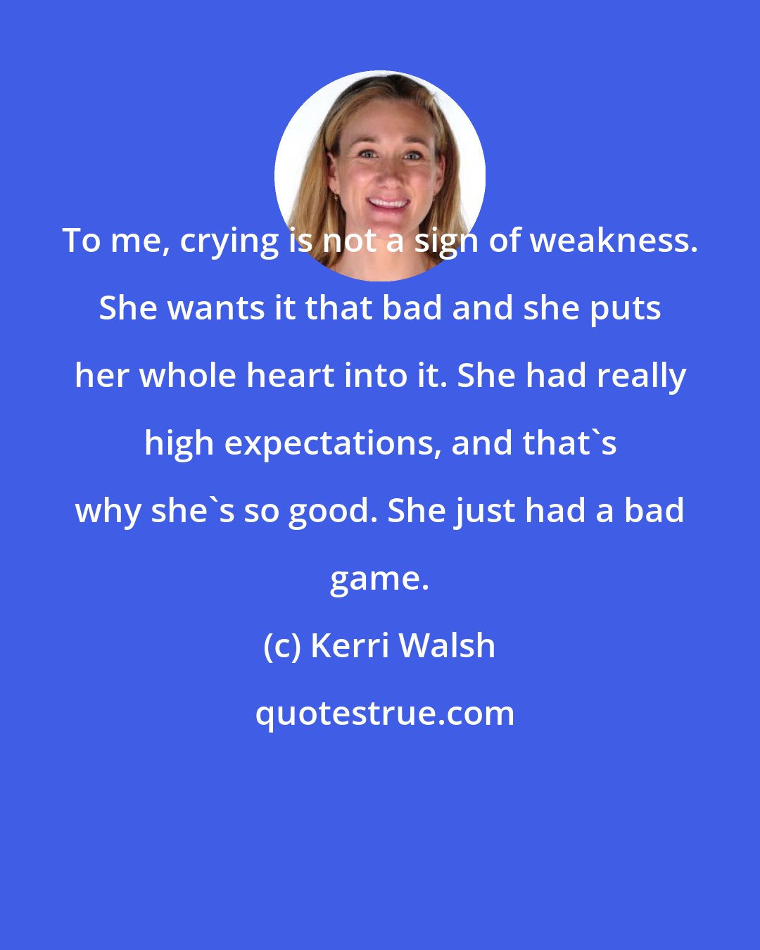 Kerri Walsh: To me, crying is not a sign of weakness. She wants it that bad and she puts her whole heart into it. She had really high expectations, and that's why she's so good. She just had a bad game.