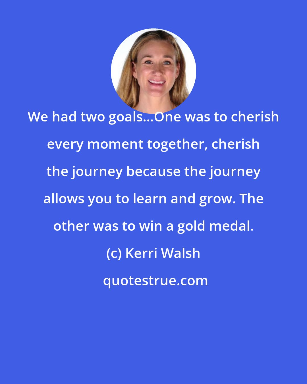 Kerri Walsh: We had two goals...One was to cherish every moment together, cherish the journey because the journey allows you to learn and grow. The other was to win a gold medal.