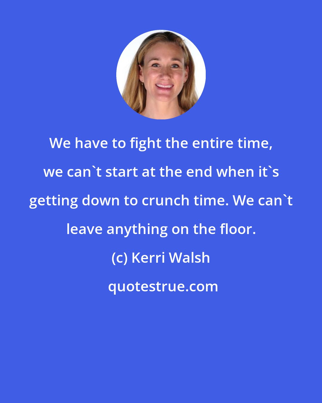 Kerri Walsh: We have to fight the entire time, we can't start at the end when it's getting down to crunch time. We can't leave anything on the floor.