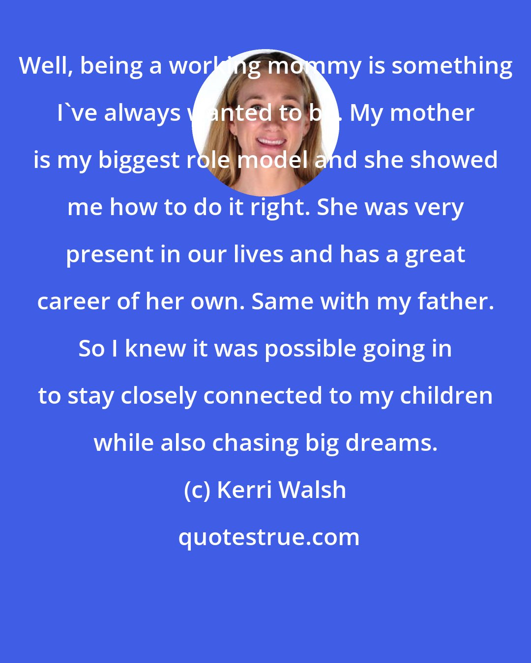 Kerri Walsh: Well, being a working mommy is something I've always wanted to be. My mother is my biggest role model and she showed me how to do it right. She was very present in our lives and has a great career of her own. Same with my father. So I knew it was possible going in to stay closely connected to my children while also chasing big dreams.