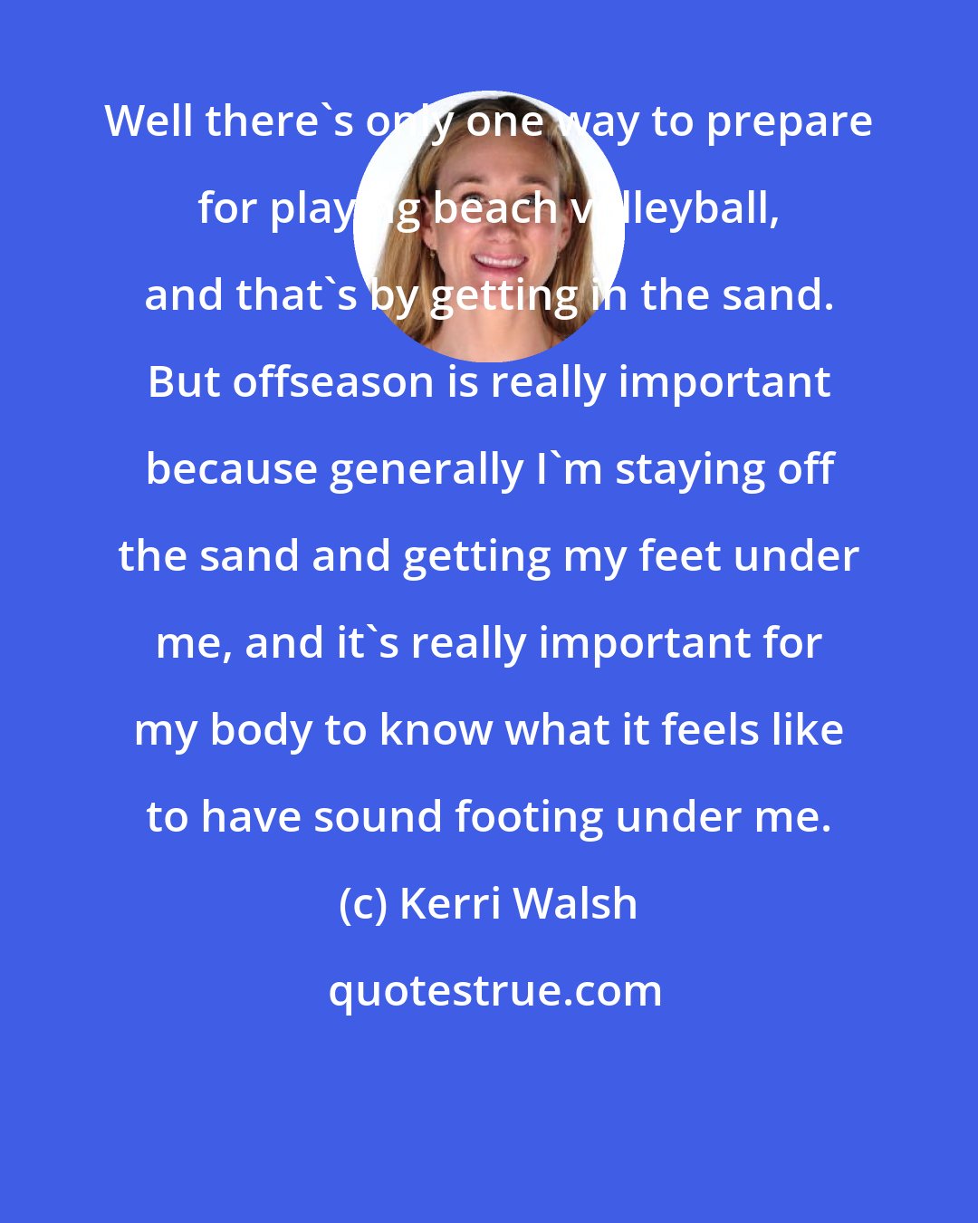 Kerri Walsh: Well there's only one way to prepare for playing beach volleyball, and that's by getting in the sand. But offseason is really important because generally I'm staying off the sand and getting my feet under me, and it's really important for my body to know what it feels like to have sound footing under me.