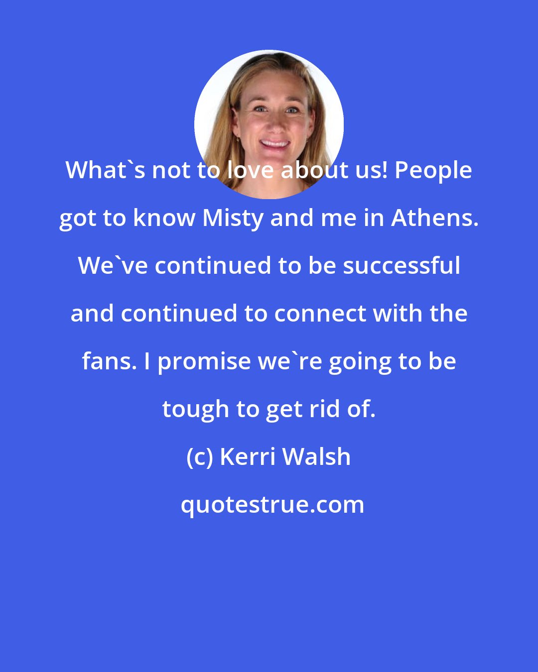 Kerri Walsh: What's not to love about us! People got to know Misty and me in Athens. We've continued to be successful and continued to connect with the fans. I promise we're going to be tough to get rid of.