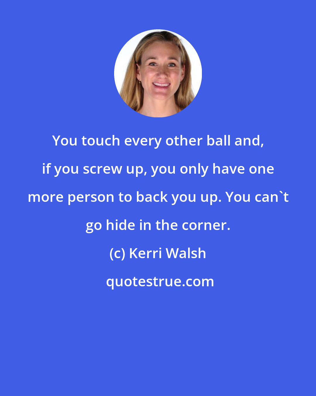 Kerri Walsh: You touch every other ball and, if you screw up, you only have one more person to back you up. You can't go hide in the corner.