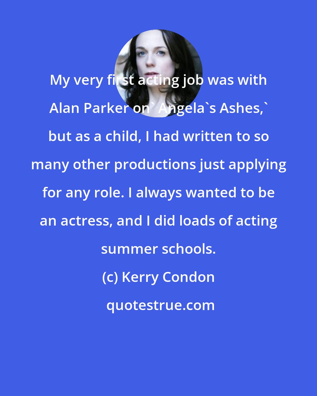 Kerry Condon: My very first acting job was with Alan Parker on' Angela's Ashes,' but as a child, I had written to so many other productions just applying for any role. I always wanted to be an actress, and I did loads of acting summer schools.