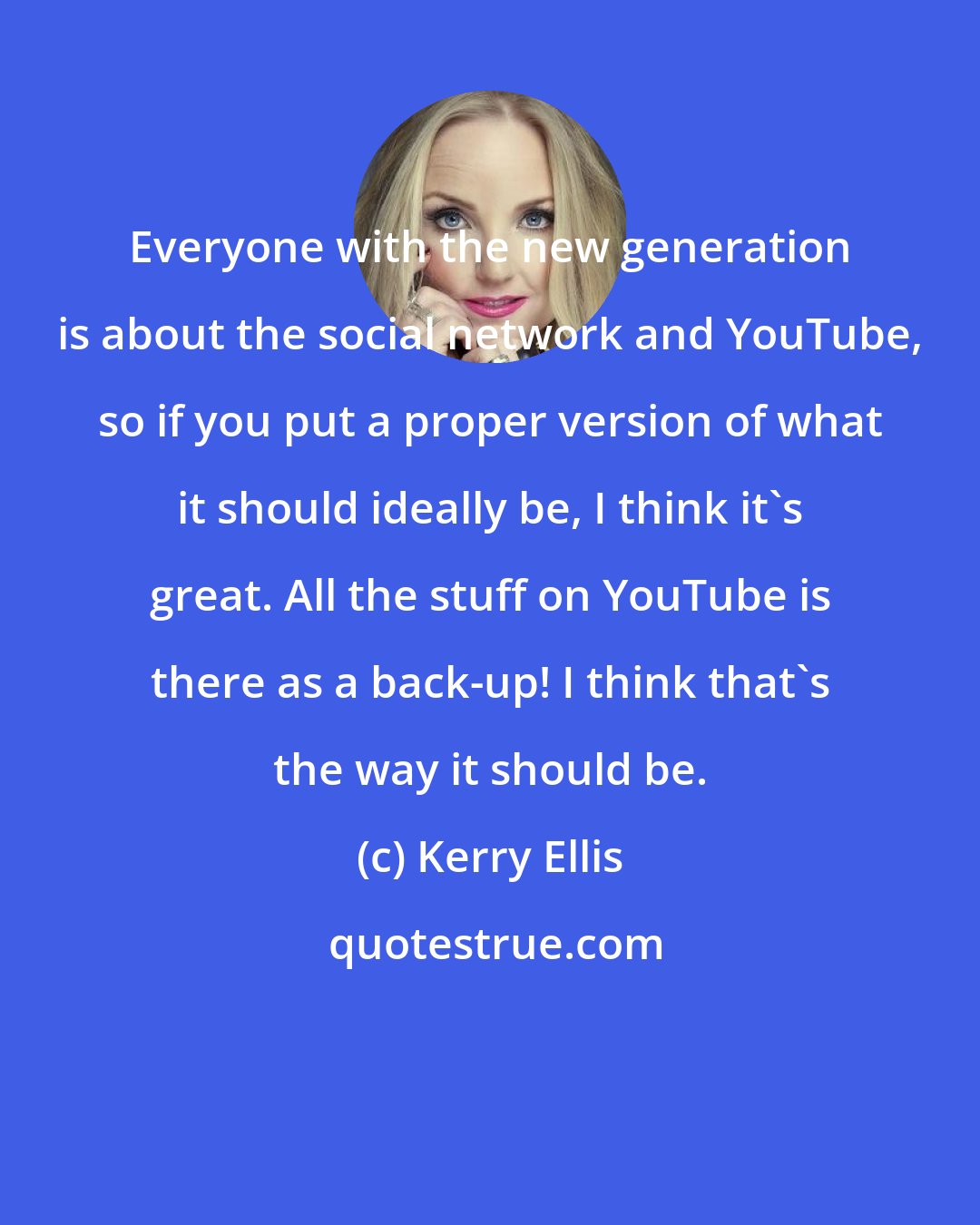 Kerry Ellis: Everyone with the new generation is about the social network and YouTube, so if you put a proper version of what it should ideally be, I think it's great. All the stuff on YouTube is there as a back-up! I think that's the way it should be.