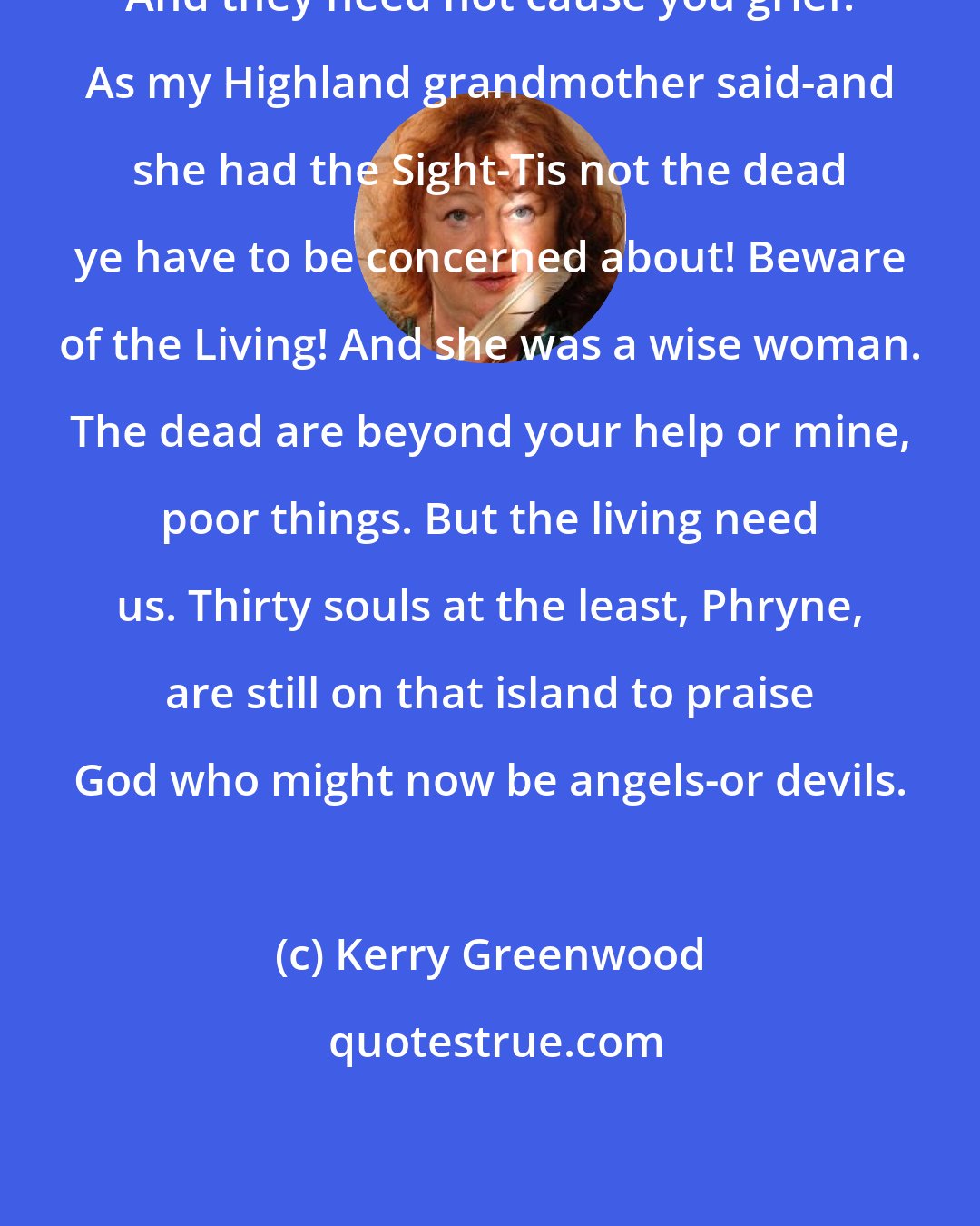 Kerry Greenwood: And they need not cause you grief. As my Highland grandmother said-and she had the Sight-Tis not the dead ye have to be concerned about! Beware of the Living! And she was a wise woman. The dead are beyond your help or mine, poor things. But the living need us. Thirty souls at the least, Phryne, are still on that island to praise God who might now be angels-or devils.