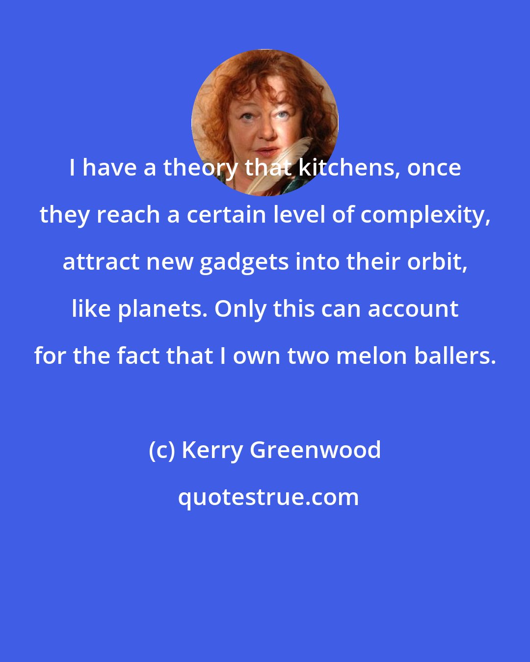 Kerry Greenwood: I have a theory that kitchens, once they reach a certain level of complexity, attract new gadgets into their orbit, like planets. Only this can account for the fact that I own two melon ballers.
