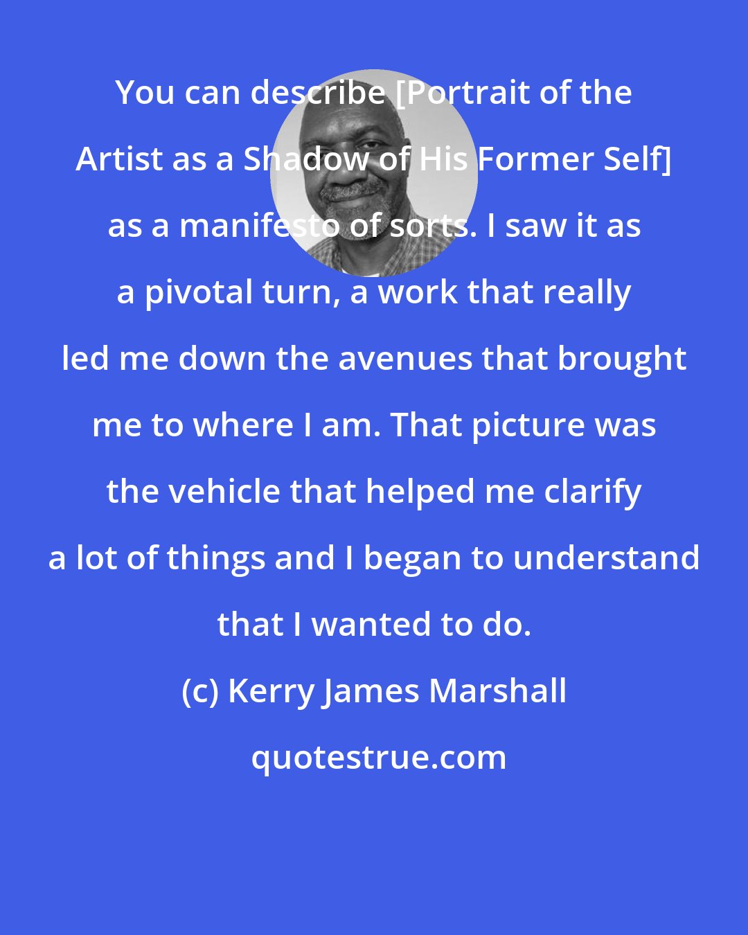 Kerry James Marshall: You can describe [Portrait of the Artist as a Shadow of His Former Self] as a manifesto of sorts. I saw it as a pivotal turn, a work that really led me down the avenues that brought me to where I am. That picture was the vehicle that helped me clarify a lot of things and I began to understand that I wanted to do.