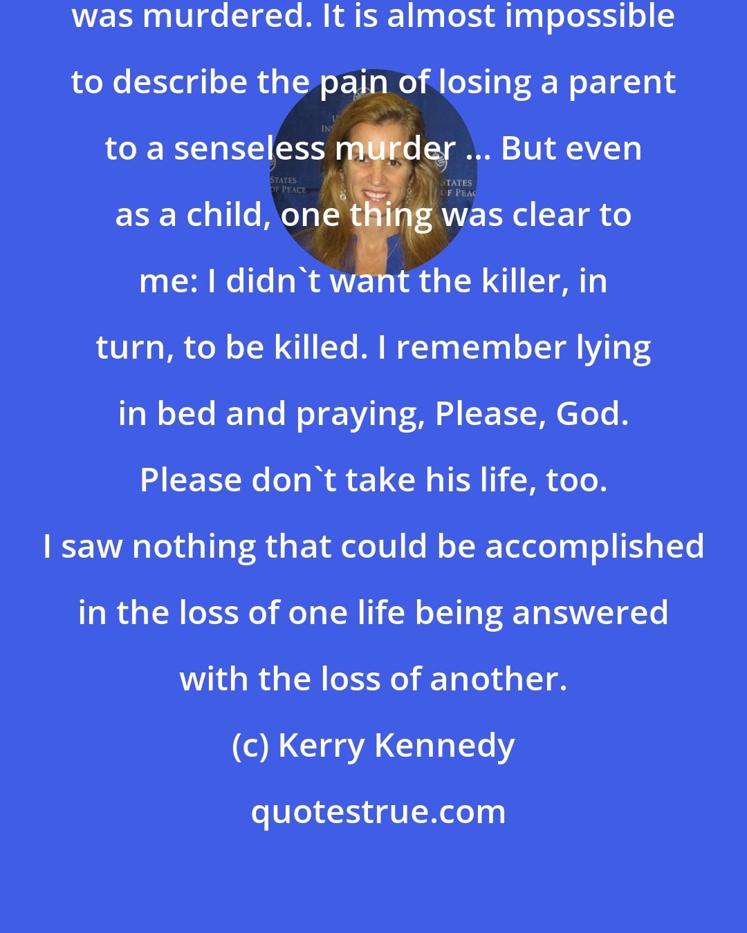 Kerry Kennedy: I was eight years old when my father was murdered. It is almost impossible to describe the pain of losing a parent to a senseless murder ... But even as a child, one thing was clear to me: I didn't want the killer, in turn, to be killed. I remember lying in bed and praying, Please, God. Please don't take his life, too. I saw nothing that could be accomplished in the loss of one life being answered with the loss of another.