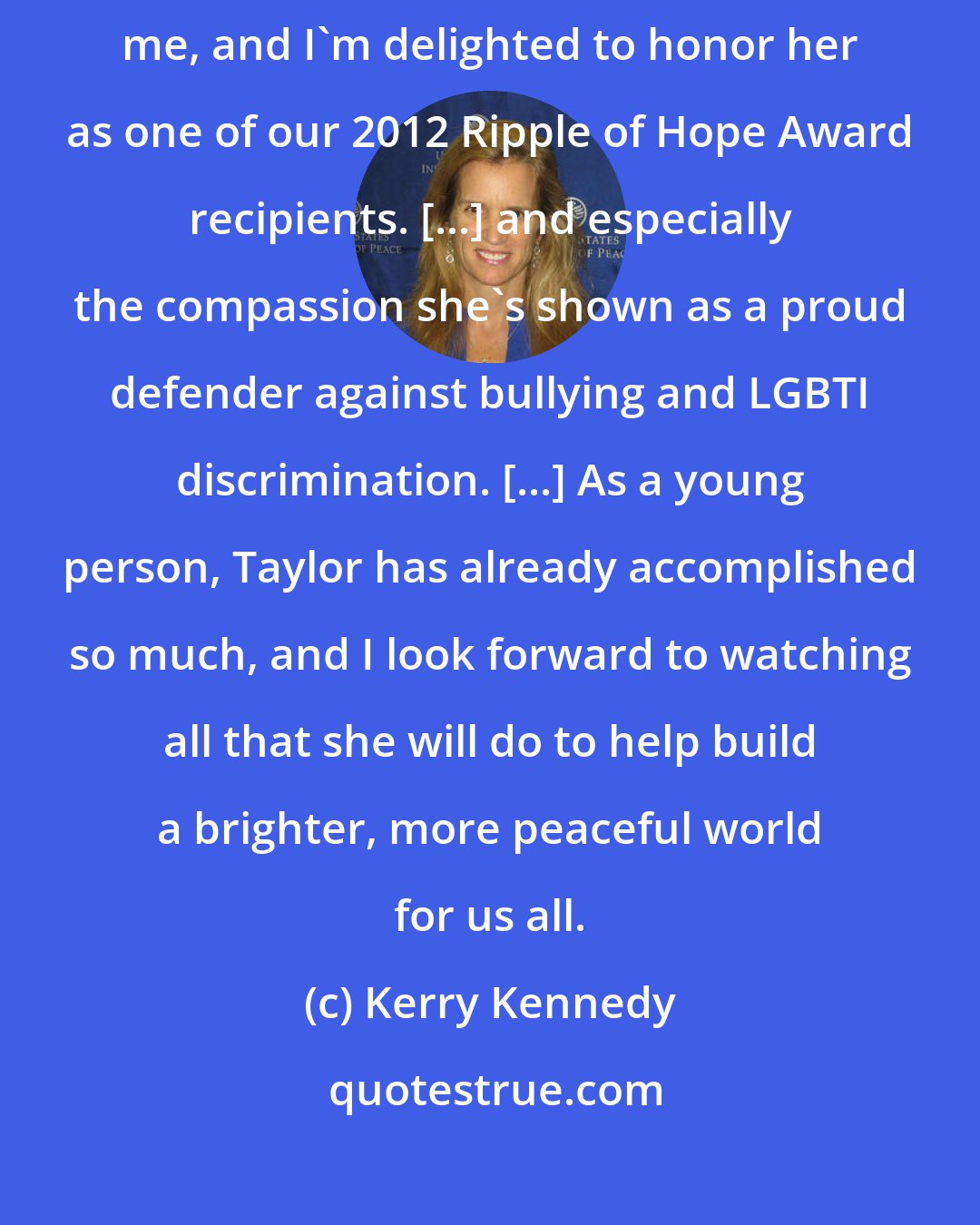 Kerry Kennedy: Taylor Swift's dedication to advocacy at such a young age continues to inspire me, and I'm delighted to honor her as one of our 2012 Ripple of Hope Award recipients. [...] and especially the compassion she's shown as a proud defender against bullying and LGBTI discrimination. [...] As a young person, Taylor has already accomplished so much, and I look forward to watching all that she will do to help build a brighter, more peaceful world for us all.