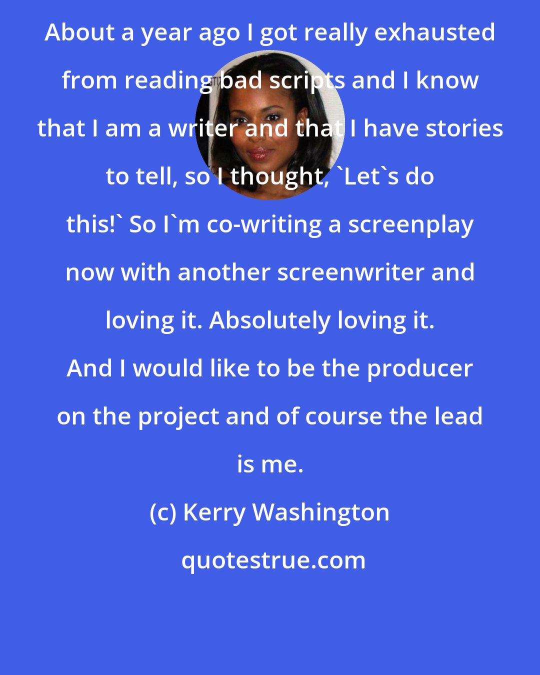 Kerry Washington: About a year ago I got really exhausted from reading bad scripts and I know that I am a writer and that I have stories to tell, so I thought, 'Let's do this!' So I'm co-writing a screenplay now with another screenwriter and loving it. Absolutely loving it. And I would like to be the producer on the project and of course the lead is me.