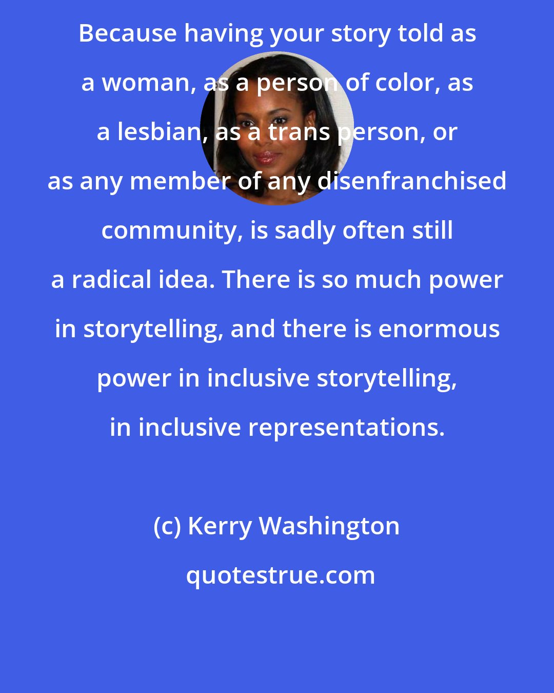 Kerry Washington: Because having your story told as a woman, as a person of color, as a lesbian, as a trans person, or as any member of any disenfranchised community, is sadly often still a radical idea. There is so much power in storytelling, and there is enormous power in inclusive storytelling, in inclusive representations.