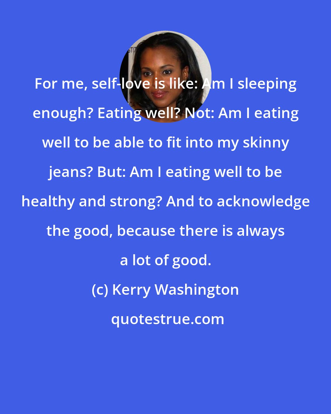 Kerry Washington: For me, self-love is like: Am I sleeping enough? Eating well? Not: Am I eating well to be able to fit into my skinny jeans? But: Am I eating well to be healthy and strong? And to acknowledge the good, because there is always a lot of good.