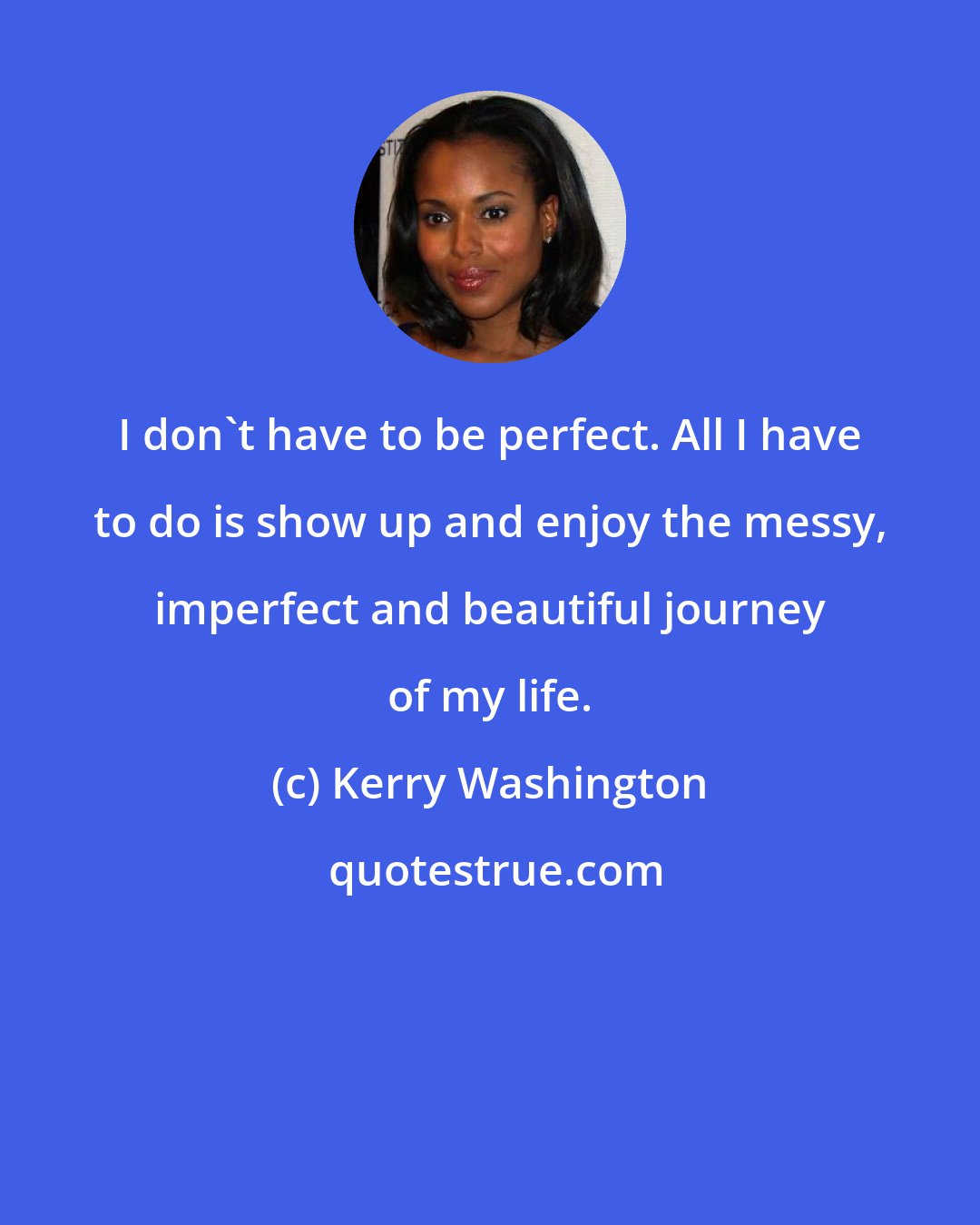 Kerry Washington: I don't have to be perfect. All I have to do is show up and enjoy the messy, imperfect and beautiful journey of my life.