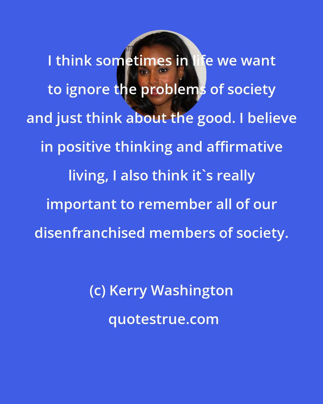 Kerry Washington: I think sometimes in life we want to ignore the problems of society and just think about the good. I believe in positive thinking and affirmative living, I also think it's really important to remember all of our disenfranchised members of society.